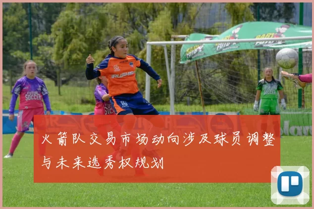 火箭队交易市场动向涉及球员调整与未来选秀权规划