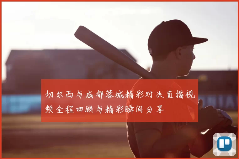 切尔西与成都蓉城精彩对决直播视频全程回顾与精彩瞬间分享
