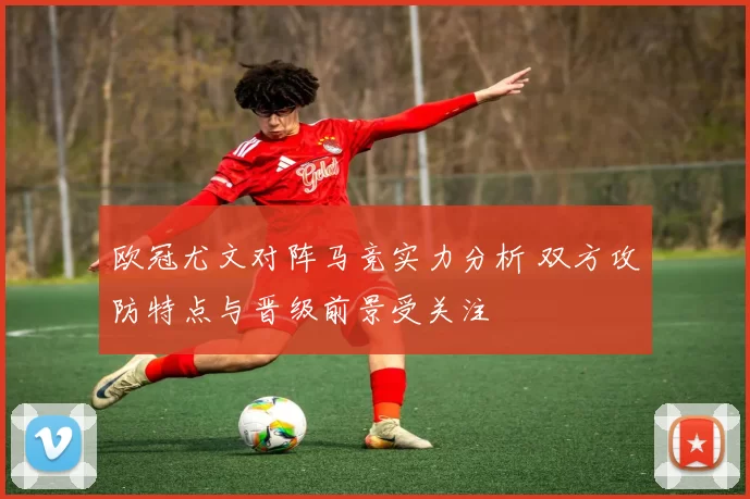 欧冠尤文对阵马竞实力分析 双方攻防特点与晋级前景受关注