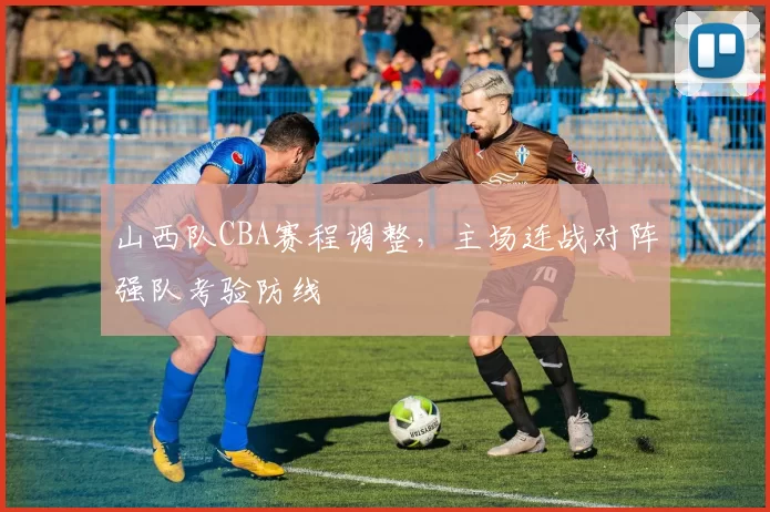 山西队CBA赛程调整，主场连战对阵强队考验防线