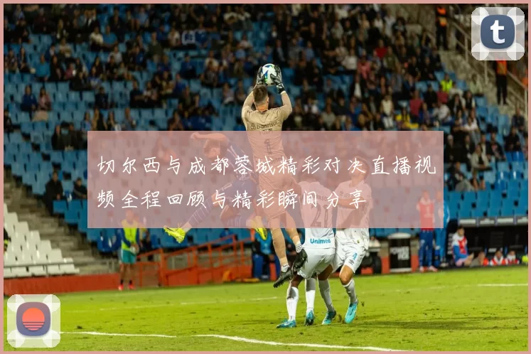 切尔西与成都蓉城精彩对决直播视频全程回顾与精彩瞬间分享
