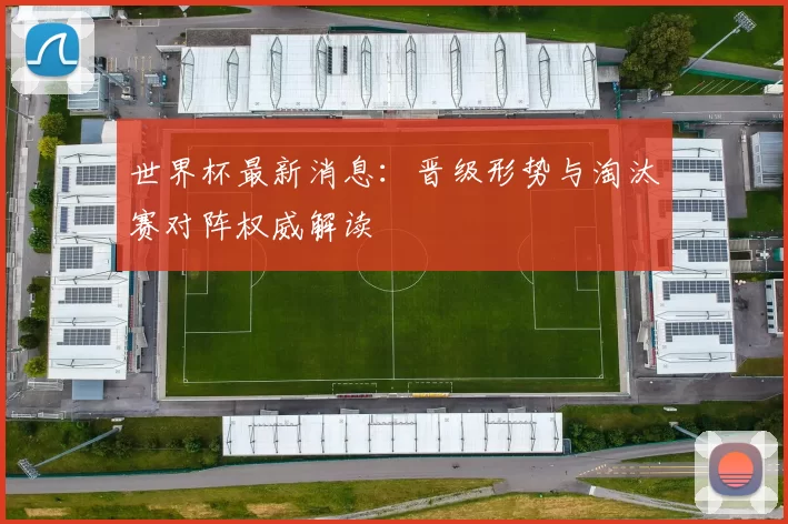 世界杯最新消息:晋级形势与淘汰赛对阵权威解读