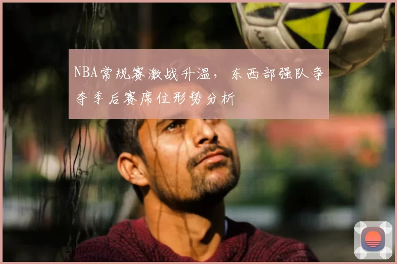 NBA常规赛激战升温，东西部强队争夺季后赛席位形势分析