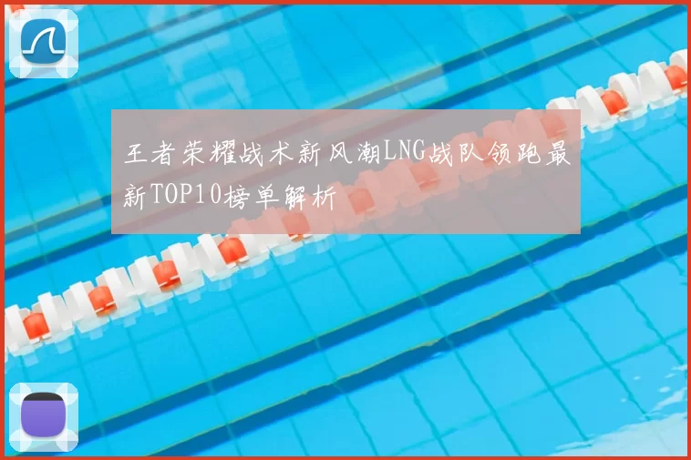 王者荣耀战术新风潮LNG战队领跑最新TOP10榜单解析