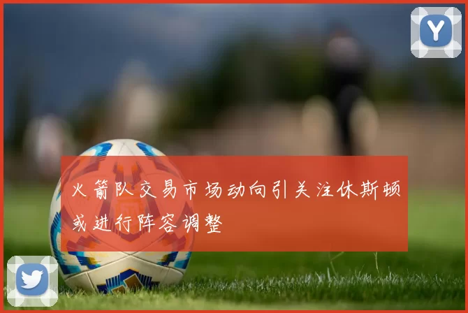 火箭队交易市场动向引关注休斯顿或进行阵容调整