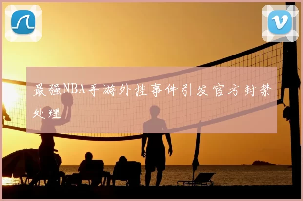 最强NBA手游外挂事件引发官方封禁处理