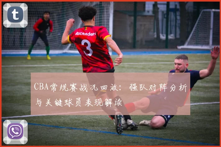 CBA常规赛战况回放：强队对阵分析与关键球员表现解读