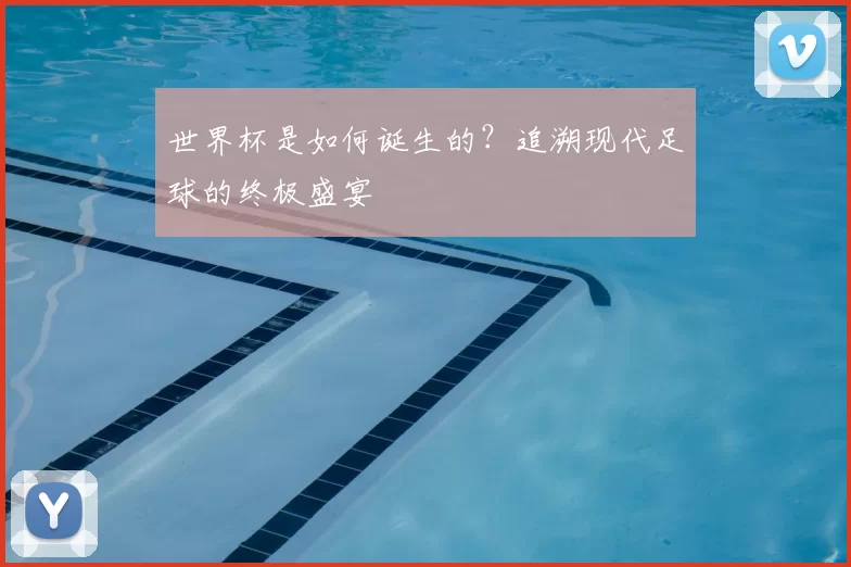 世界杯是如何诞生的?追溯现代足球的终极盛宴