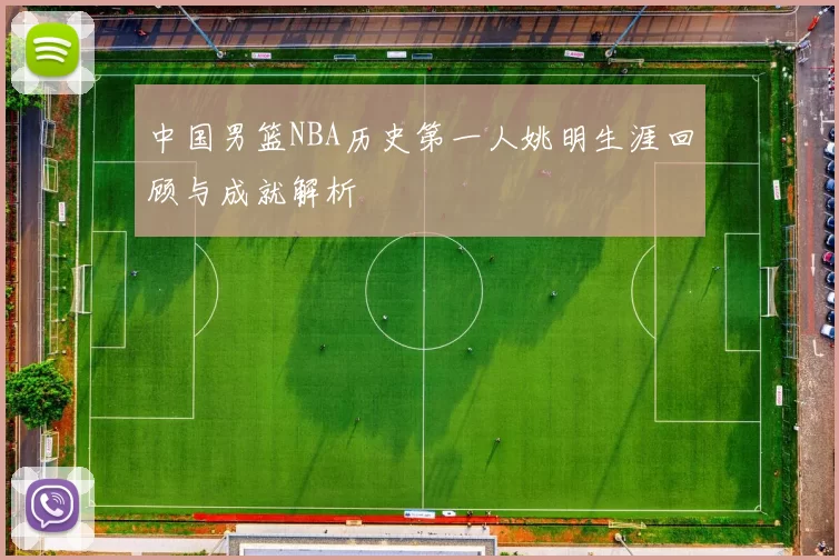中国男篮NBA历史第一人姚明生涯回顾与成就解析