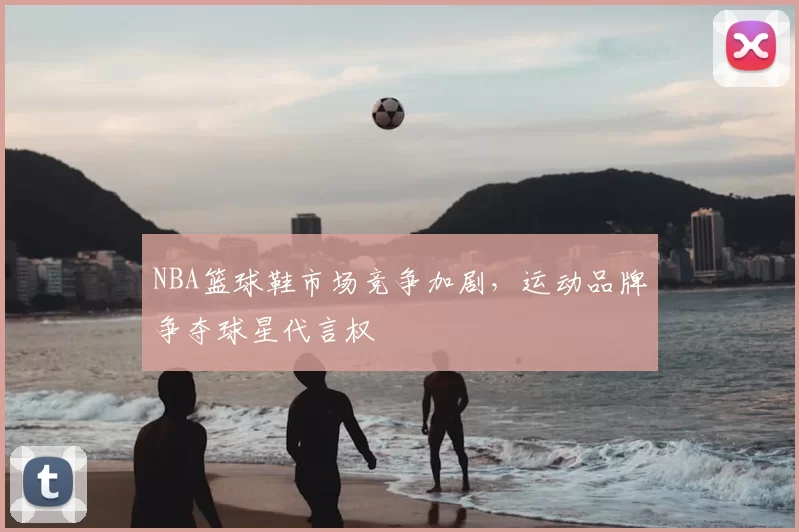 NBA篮球鞋市场竞争加剧，运动品牌争夺球星代言权
