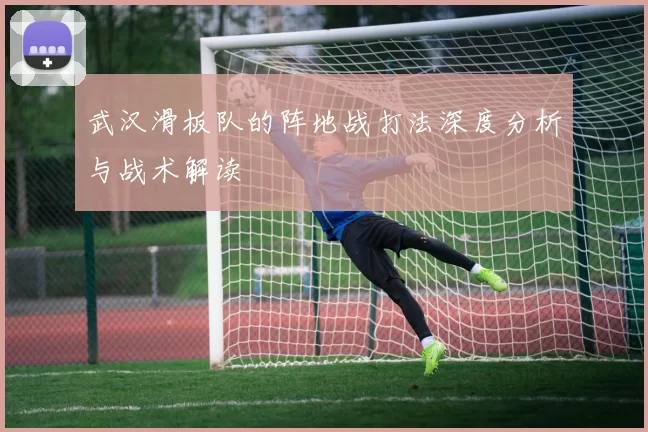 武汉滑板队的阵地战打法深度分析与战术解读