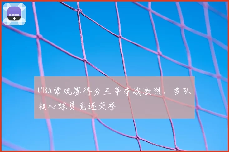 CBA常规赛得分王争夺战激烈，多队核心球员竞逐荣誉