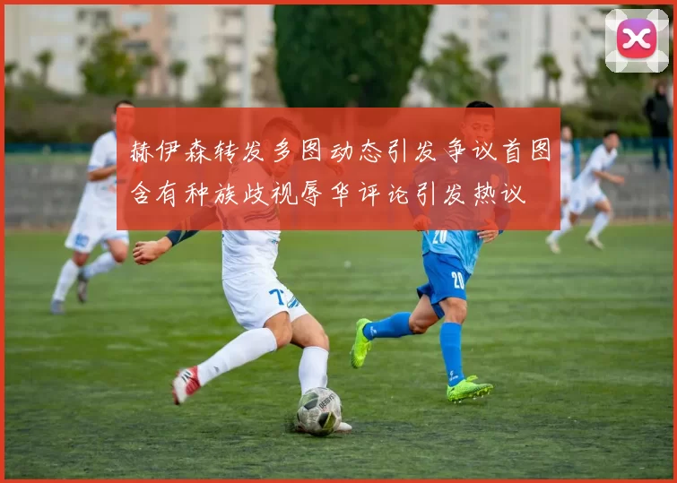 赫伊森转发多图动态引发争议首图含有种族歧视辱华评论引发热议