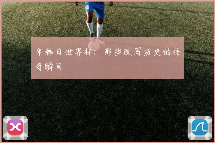 年韩日世界杯：那些改写历史的传奇瞬间