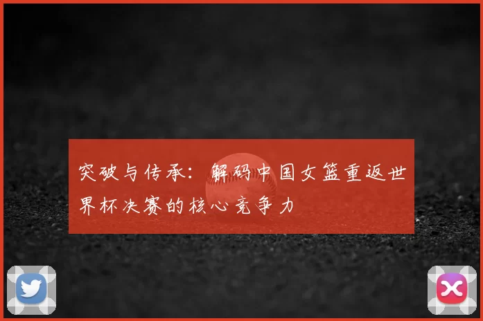突破与传承:解码中国女篮重返世界杯决赛的核心竞争力