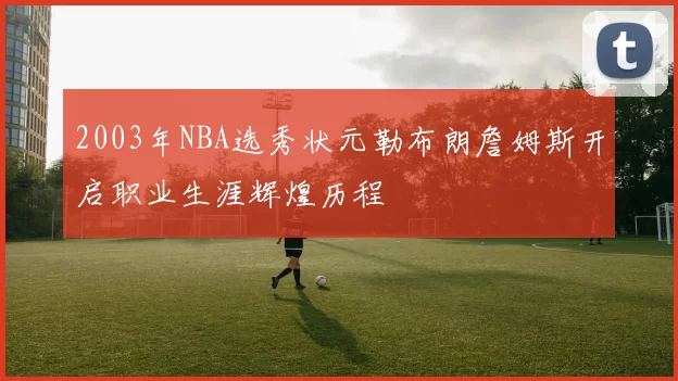 2003年NBA选秀状元勒布朗詹姆斯开启职业生涯辉煌历程