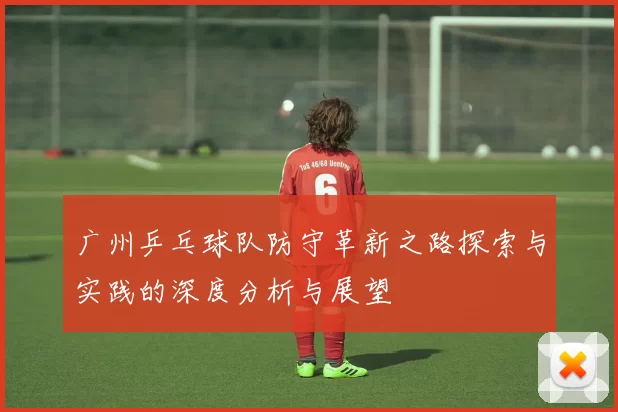 广州乒乓球队防守革新之路探索与实践的深度分析与展望