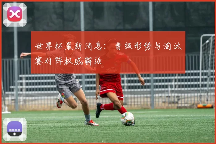 世界杯最新消息:晋级形势与淘汰赛对阵权威解读