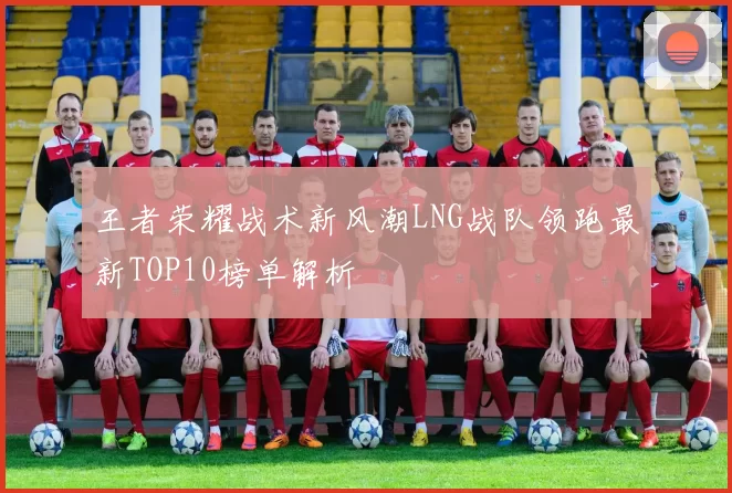 王者荣耀战术新风潮LNG战队领跑最新TOP10榜单解析