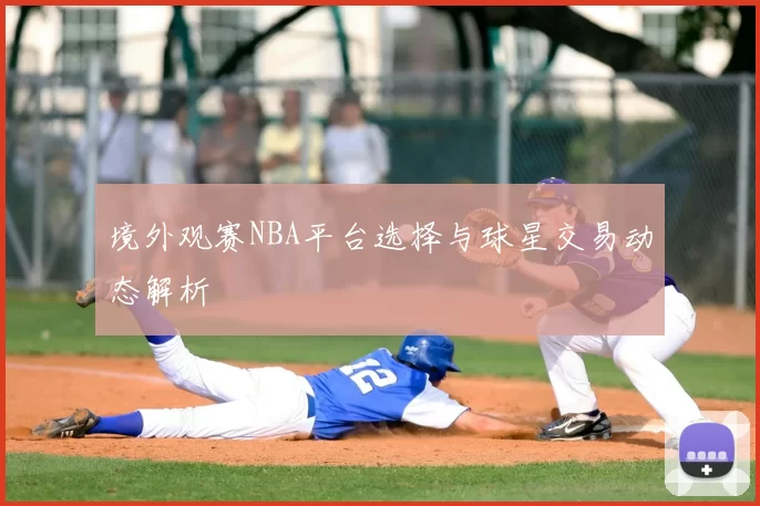 境外观赛NBA平台选择与球星交易动态解析