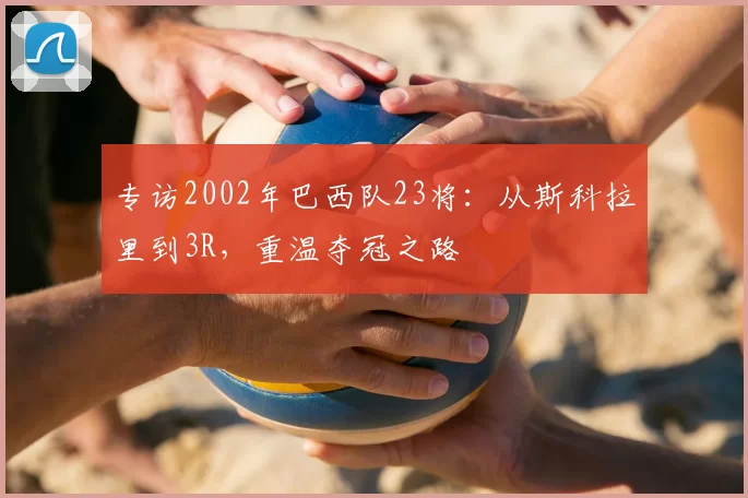 专访2002年巴西队23将：从斯科拉里到3R，重温夺冠之路