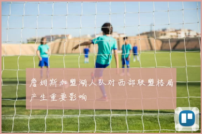 詹姆斯加盟湖人队对西部联盟格局产生重要影响