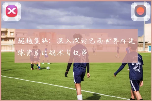 超越集锦:深入探讨巴西世界杯进球背后的战术与故事