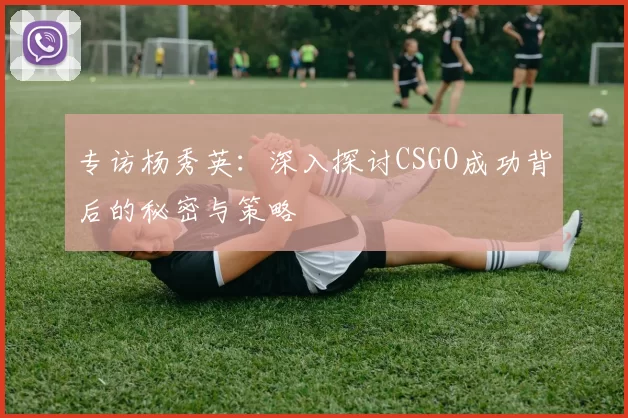 专访杨秀英：深入探讨CSGO成功背后的秘密与策略