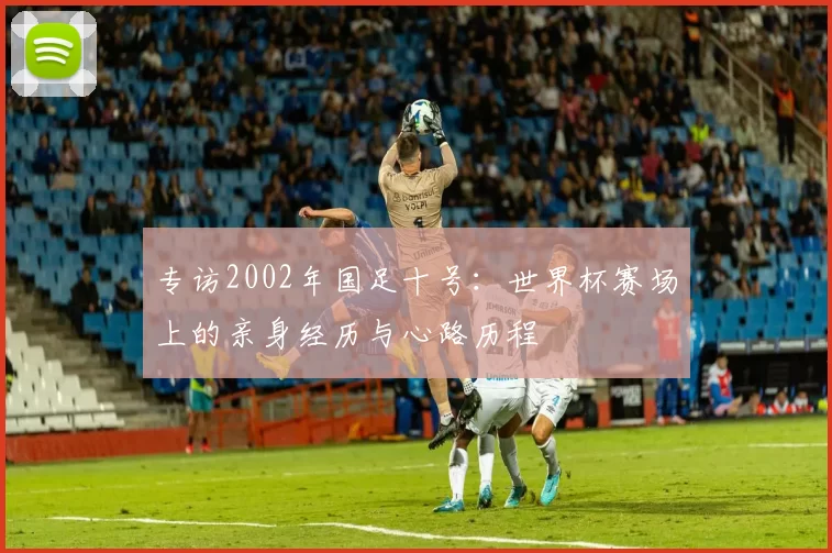 专访2002年国足十号:世界杯赛场上的亲身经历与心路历程
