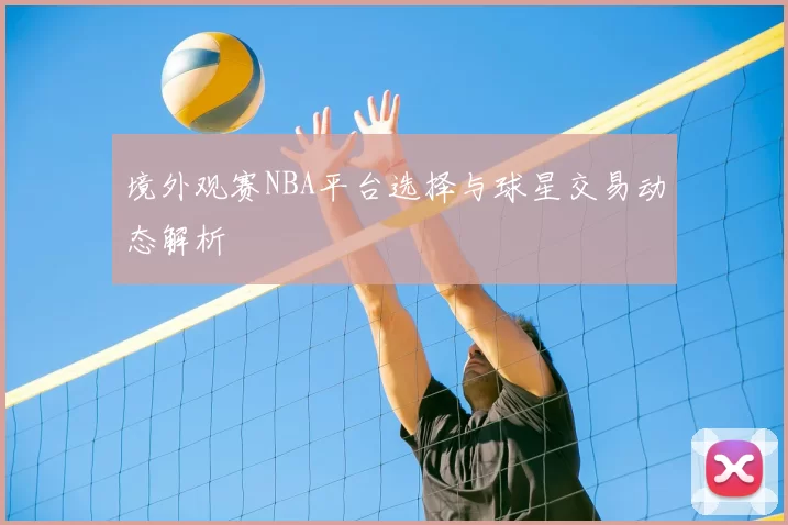 境外观赛NBA平台选择与球星交易动态解析