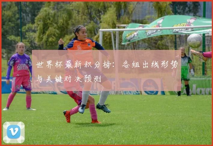 世界杯最新积分榜:各组出线形势与关键对决预测