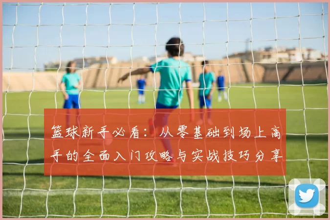 篮球新手必看：从零基础到场上高手的全面入门攻略与实战技巧分享