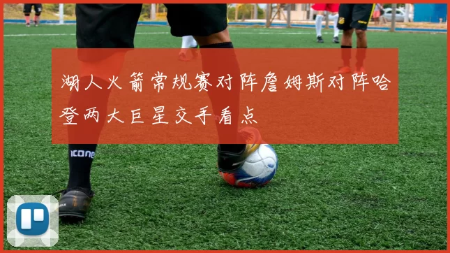 湖人火箭常规赛对阵詹姆斯对阵哈登两大巨星交手看点