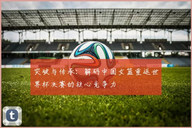 突破与传承：解码中国女篮重返世界杯决赛的核心竞争力