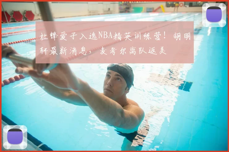 杜锋爱子入选NBA精英训练营!胡明轩最新消息,麦考尔离队返美