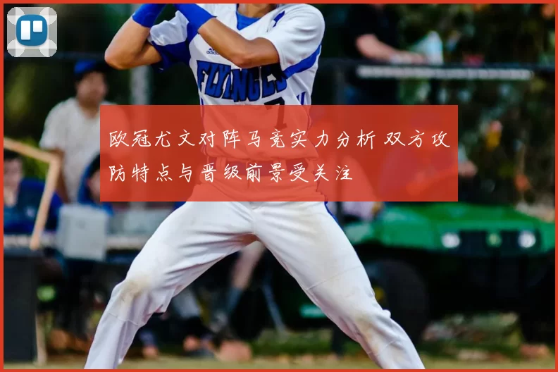 欧冠尤文对阵马竞实力分析 双方攻防特点与晋级前景受关注