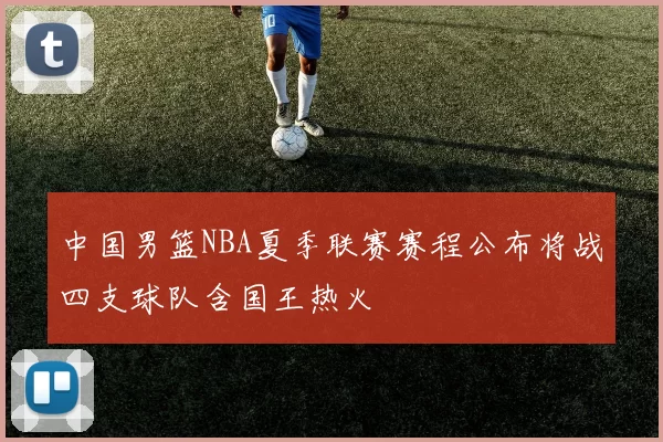 中国男篮NBA夏季联赛赛程公布将战四支球队含国王热火