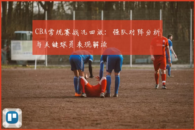 CBA常规赛战况回放:强队对阵分析与关键球员表现解读