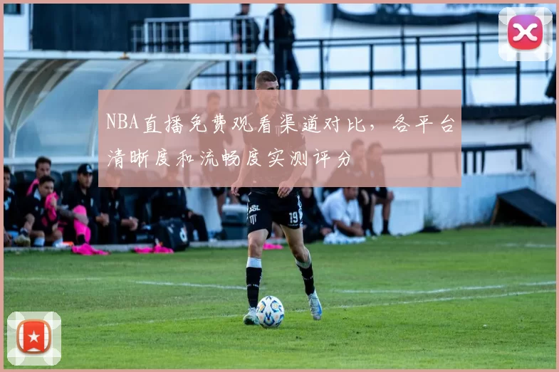 NBA直播免费观看渠道对比，各平台清晰度和流畅度实测评分