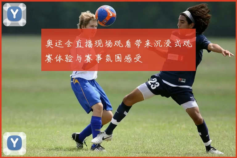 奥运会直播现场观看带来沉浸式观赛体验与赛事氛围感受