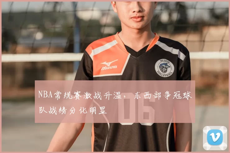 NBA常规赛激战升温，东西部争冠球队战绩分化明显
