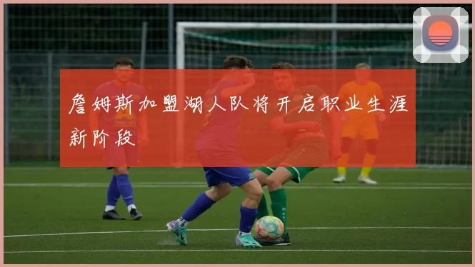 詹姆斯加盟湖人队将开启职业生涯新阶段