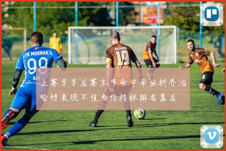 上赛季季后赛末节命中率分析乔治哈特表现不佳杰伦格林排名靠后