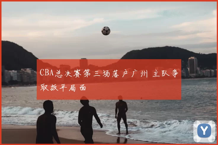 CBA总决赛第三场落户广州 主队争取扳平局面