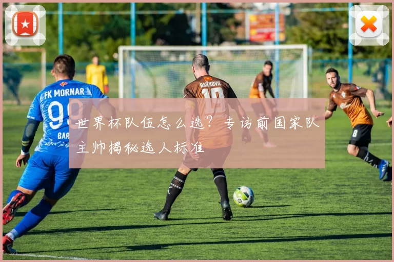 世界杯队伍怎么选?专访前国家队主帅揭秘选人标准
