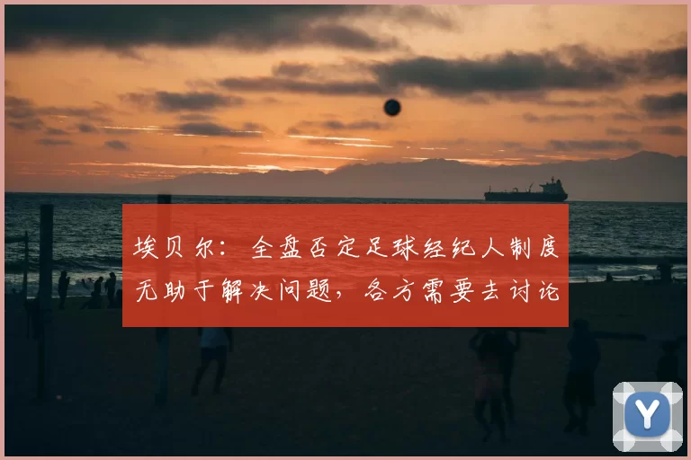埃贝尔：全盘否定足球经纪人制度无助于解决问题，各方需要去讨论