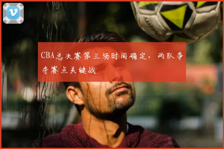 CBA总决赛第三场时间确定,两队争夺赛点关键战